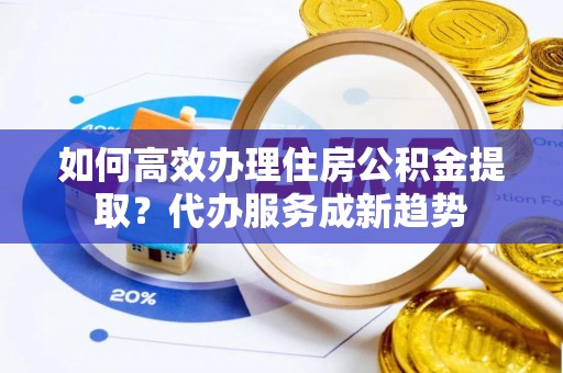柳林如何高效办理住房公积金提取？代办服务成新趋势