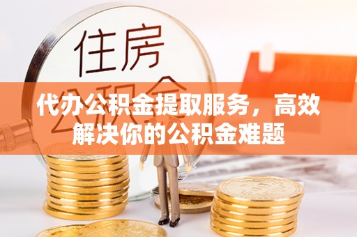 吉县代办公积金提取服务，高效解决你的公积金难题