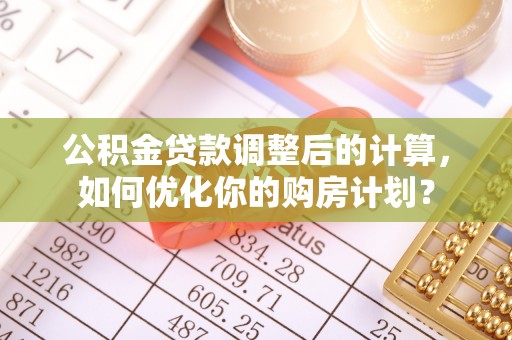 崇左公积金贷款调整后的计算，如何优化你的购房计划？
