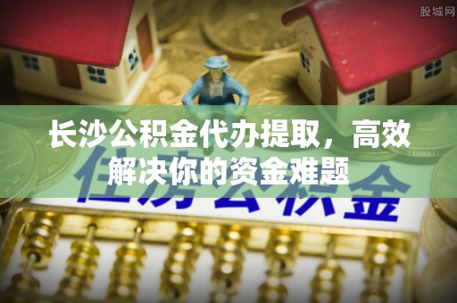 矿区长沙公积金代办提取，高效解决你的资金难题