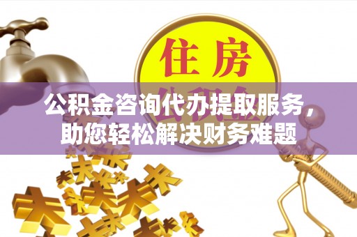 姚安公积金咨询代办提取服务，助您轻松解决财务难题