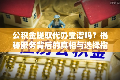 峨眉山公积金提取代办靠谱吗？揭秘服务背后的真相与选择指南