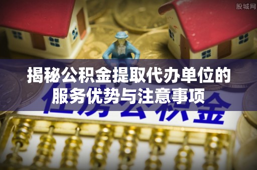 罗城揭秘公积金提取代办单位的服务优势与注意事项