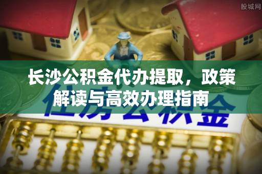 沅陵长沙公积金代办提取，政策解读与高效办理指南