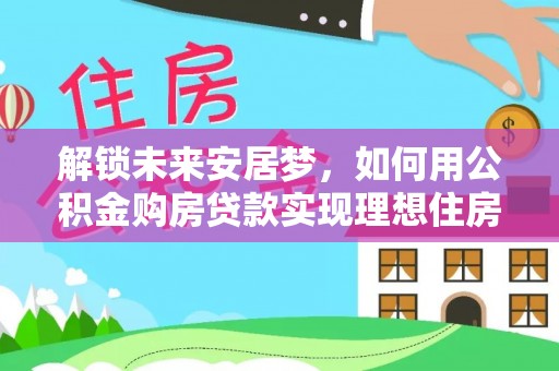 自流井解锁未来安居梦，如何用公积金购房贷款实现理想住房计划