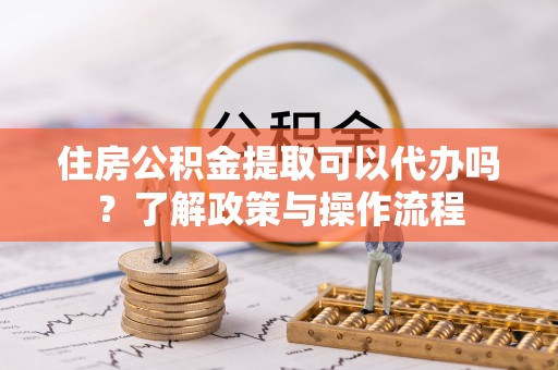 邛崃住房公积金提取可以代办吗？了解政策与操作流程