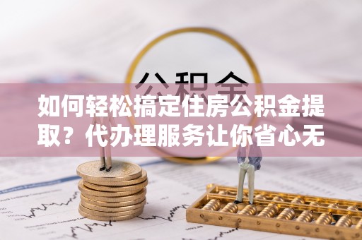 上虞如何轻松搞定住房公积金提取？代办理服务让你省心无忧