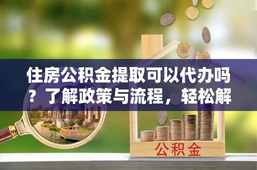 上虞住房公积金提取可以代办吗？了解政策与流程，轻松解决疑惑