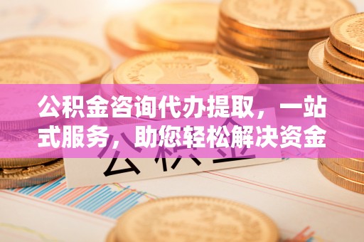 马鞍山公积金咨询代办提取，一站式服务，助您轻松解决资金难题