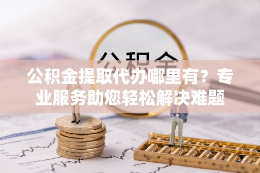 文成公积金提取代办哪里有？专业服务助您轻松解决难题