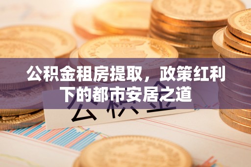 平桂公积金租房提取，政策红利下的都市安居之道