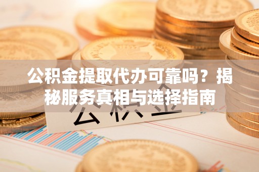 平桂公积金提取代办可靠吗？揭秘服务真相与选择指南