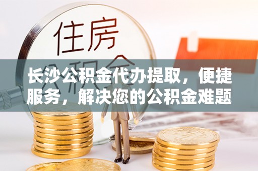 租房长沙公积金代办提取，便捷服务，解决您的公积金难题