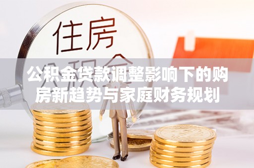 新密公积金贷款调整影响下的购房新趋势与家庭财务规划