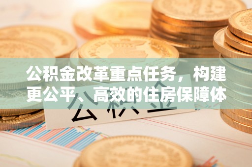 政策公积金改革重点任务，构建更公平、高效的住房保障体系