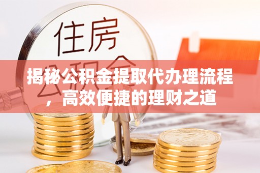 政策揭秘公积金提取代办理流程，高效便捷的理财之道