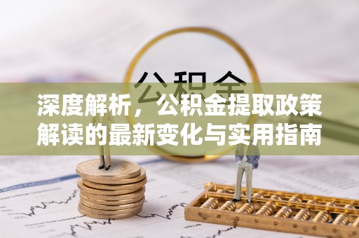 房产深度解析，公积金提取政策解读的最新变化与实用指南