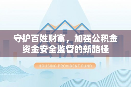 房产守护百姓财富，加强公积金资金安全监管的新路径