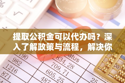 巫溪提取公积金可以代办吗？深入了解政策与流程，解决你的疑问