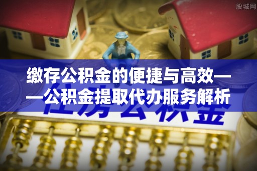 南安缴存公积金的便捷与高效——公积金提取代办服务解析