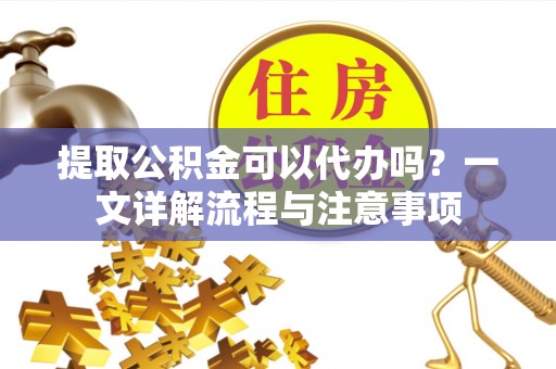 洪山提取公积金可以代办吗？一文详解流程与注意事项