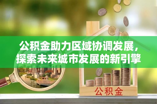 贵港公积金助力区域协调发展，探索未来城市发展的新引擎