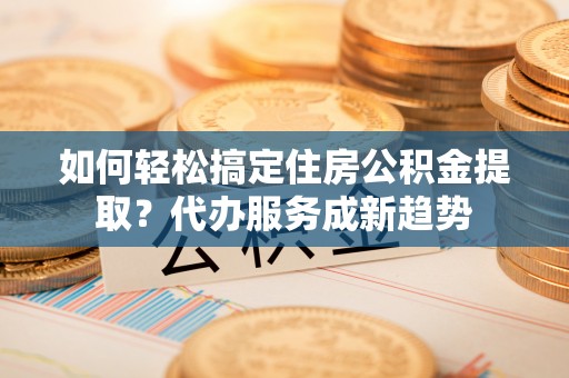 云林如何轻松搞定住房公积金提取？代办服务成新趋势