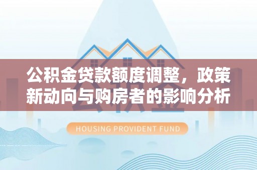 槐荫公积金贷款额度调整，政策新动向与购房者的影响分析