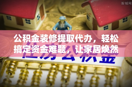 礁溪公积金装修提取代办，轻松搞定资金难题，让家居焕然一新