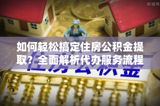 犍为如何轻松搞定住房公积金提取？全面解析代办服务流程与优势