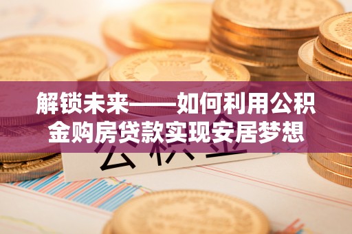 西充解锁未来——如何利用公积金购房贷款实现安居梦想