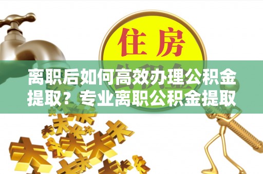 西充离职后如何高效办理公积金提取？专业离职公积金提取代办服务指南