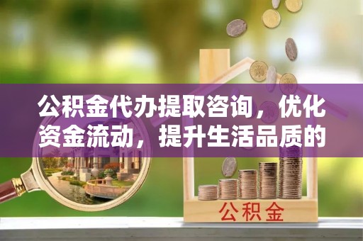 新营公积金代办提取咨询，优化资金流动，提升生活品质的明智选择