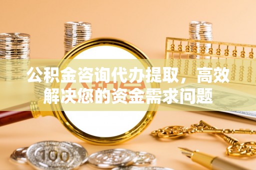 兴平公积金咨询代办提取，高效解决您的资金需求问题