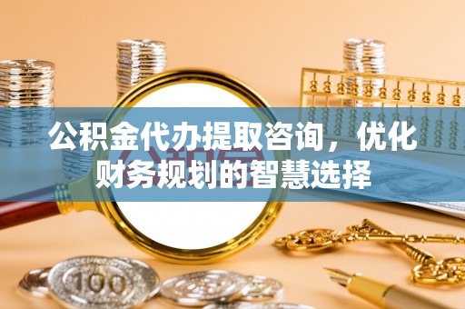 卑南公积金代办提取咨询，优化财务规划的智慧选择