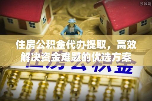 兴平住房公积金代办提取，高效解决资金难题的优选方案