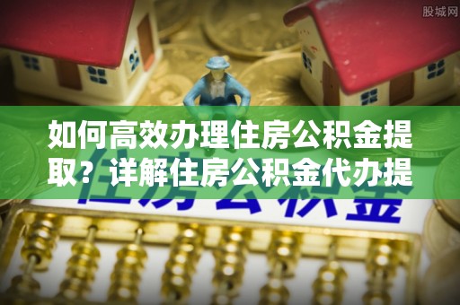 归仁如何高效办理住房公积金提取？详解住房公积金代办提取流程