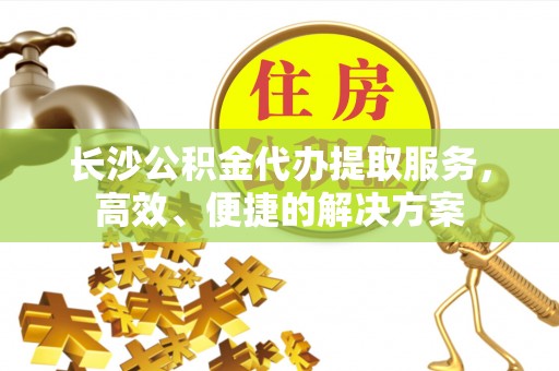 富顺长沙公积金代办提取服务，高效、便捷的解决方案
