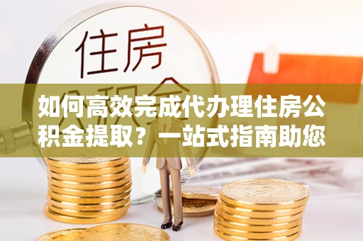 点军如何高效完成代办理住房公积金提取？一站式指南助您轻松搞定