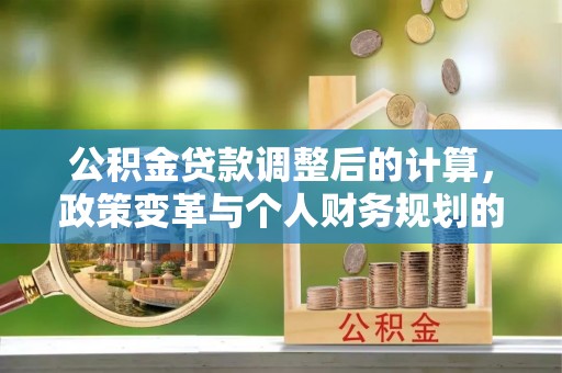 崇信公积金贷款调整后的计算，政策变革与个人财务规划的深度解析