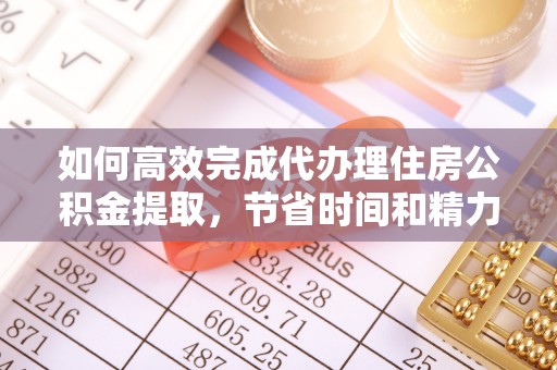 阳高如何高效完成代办理住房公积金提取，节省时间和精力？