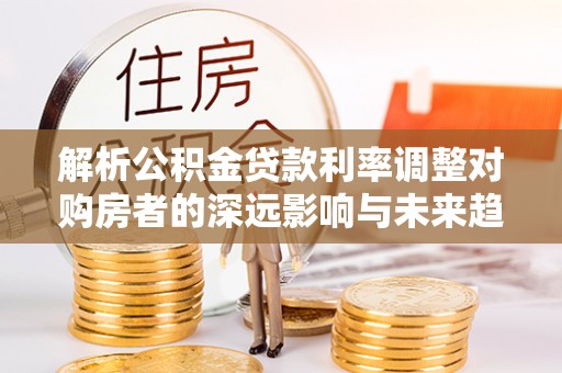 阳高解析公积金贷款利率调整对购房者的深远影响与未来趋势