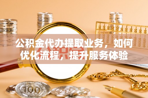 扶沟公积金代办提取业务，如何优化流程，提升服务体验