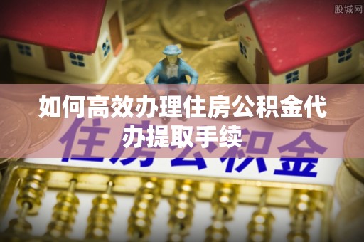 阳信如何高效办理住房公积金代办提取手续