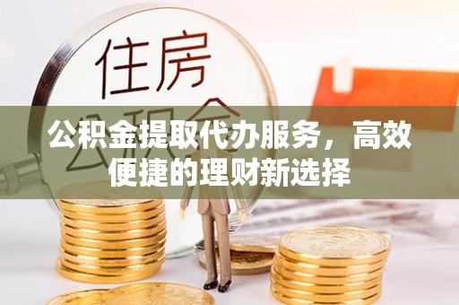 锡林郭勒盟公积金提取代办服务，高效便捷的理财新选择