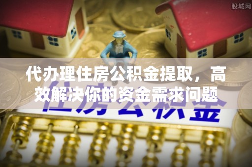 抚顺代办理住房公积金提取，高效解决你的资金需求问题