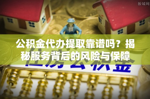 抚顺公积金代办提取靠谱吗？揭秘服务背后的风险与保障