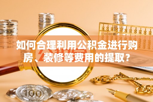 岷县如何合理利用公积金进行购房、装修等费用的提取？