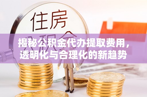 武清揭秘公积金代办提取费用，透明化与合理化的新趋势