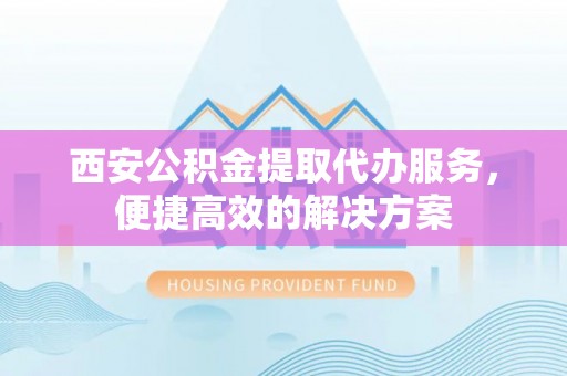 玛沁西安公积金提取代办服务，便捷高效的解决方案
